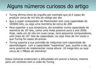 Alguns números curiosos do artigo
• Turing afirma cheio de orgulho por exemplo que já é capaz de
  produzir cerca de mil bits de código por dia
• Que o super computador de Manchester tem uma capacidade de
  165000 bits, ou seja uma memória de cerca de 20K
• Para suportar a sua conjectura, diz acreditar numa capacidade de
  memória de 109 bits, como uma meta possível para o ano 2000.
  Hoje, cada um de nós em suas casas, terá pequenos computadores,
  com mais de 1012 bits de capacidade, ou seja mais de mil vezes o
  que Turing foi capaz de prever.
• Turing suporta a sua previsão de máquinas com capacidade de
  aprendizagem com a capacidade “espantosa” que, quanto a ele, já
  seria possível de implementar nessa altura: 10 mega bits ou seja
  cerca de 1 MByte de memória!


Estes números evidenciam a dificuldade em prever o futuro, mesmo
para um cientista com a visão de Turing

                                                                   7
 