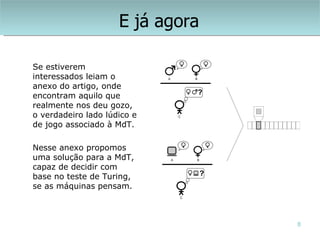 E já agora

Se estiverem
interessados leiam o
anexo do artigo, onde
encontram aquilo que
realmente nos deu gozo,
o verdadeiro lado lúdico e
de jogo associado à MdT.

Nesse anexo propomos
uma solução para a MdT,
capaz de decidir com
base no teste de Turing,
se as máquinas pensam.



                                  8
 