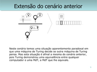 Extensão do cenário anterior




Neste cenário temos uma situação aparentemente paradoxal em
que uma máquina de Turing decide se outra máquina de Turing
pensa. Mas esta situação é afinal a mesma do cenário anterior,
pois Turing demonstrou uma equivalência entre qualquer
computador e uma MdT, a MdT que lhe equivale.

                                                                 9
 