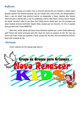 Reflexão:
      Crianças, Suzana era mulher feia ou bonita? (bonita) Ela era temente a Deus? (sim).
Quando aqueles dois homens quiseram que ela fizesse uma coisa errada, que desagradasse a
Deus, o que ela disse? (que preferia morrer ao desagradar a Deus). Aqueles dois homens
mentiram para o marido dela, e ela foi condenada a morte. Mas Deus a deixou morrer mesmo
ela sendo inocente? (não) O que Deus fez? (Deus enviou Daniel para que ele provasse que
esses homens estavam mentindo). Depois disso, Suzana que era inocente, foi livre e aqueles
dois que mentiram, foram MORTOS.

      Galerinha, Vocês sabiam que Deus nunca abandona aqueles que o ama? Vocês sabem por
quê? Porque nós somos preciosos para Ele. Deus ele nunca se esquece de nós. Por isso que
temos que fazer coisas que agradam a Deus, porque Ele nos ama. Até nos momentos difíceis,
Deus está cuidando de nós.

Atividade:
      Colorir desenho da fiél Suzana (logo abaixo)
 