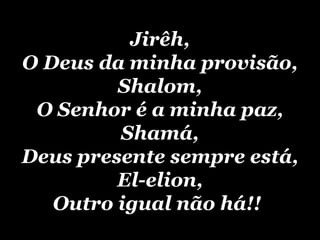 Jirêh, O Deus da minha provisão, Shalom, O Senhor é a minha paz, Shamá, Deus presente sempre está, El-elion, Outro igual não há!!   