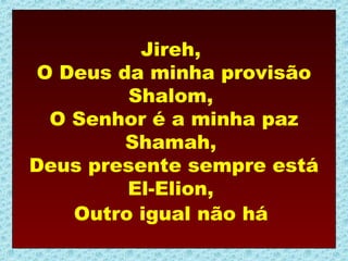 Jireh,
 O Deus da minha provisão
         Shalom,
  O Senhor é a minha paz
         Shamah,
Deus presente sempre está
         El-Elion,
    Outro igual não há
 