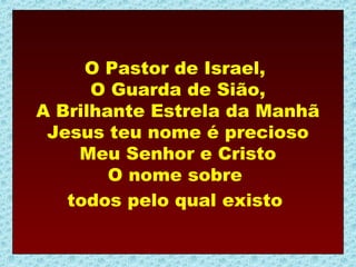 O Pastor de Israel,
      O Guarda de Sião,
A Brilhante Estrela da Manhã
 Jesus teu nome é precioso
    Meu Senhor e Cristo
        O nome sobre
   todos pelo qual existo
 