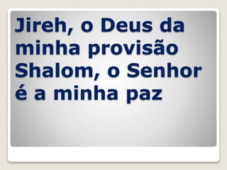Jireh, o Deus da
minha provisão
Shalom, o Senhor
é a minha paz
 