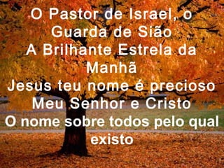 O Pastor de Israel, o
Guarda de Sião
A Brilhante Estrela da
Manhã
Jesus teu nome é precioso
Meu Senhor e Cristo
O nome sobre todos pelo qual
existo
 
