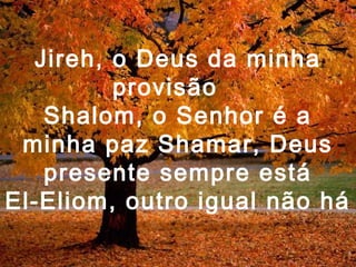 Jireh, o Deus da minha
provisão
Shalom, o Senhor é a
minha paz Shamar, Deus
presente sempre está
El-Eliom, outro igual não há
 