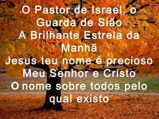 O Pastor de Israel, o
Guarda de Sião
A Brilhante Estrela da
Manhã
Jesus teu nome é precioso
Meu Senhor e Cristo
O nome sobre todos pelo
qual existo
 