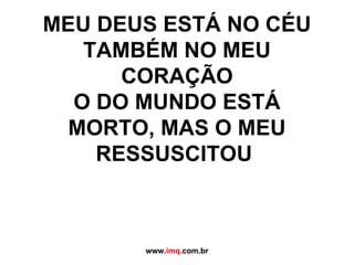 MEU DEUS ESTÁ NO CÉU TAMBÉM NO MEU CORAÇÃO O DO MUNDO ESTÁ MORTO, MAS O MEU RESSUSCITOU  www. imq .com.br 