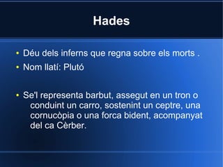 Hades

●   Déu dels inferns que regna sobre els morts .
●   Nom llatí: Plutó

●   Se'l representa barbut, assegut en un tron o
     conduint un carro, sostenint un ceptre, una
     cornucòpia o una forca bident, acompanyat
     del ca Cèrber.
 