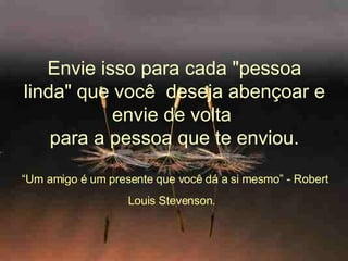 Envie isso para cada "pessoa linda" que você  deseja abençoar e envie de volta   para a pessoa que te enviou.  “ Um amigo é um presente que você dá a si mesmo” - Robert Louis Stevenson.   