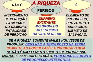 SE A RIQUEZA SOMENTE MALES HOUVESSE DE 
PRODUZIR, DEUS NÃO A TERIA POSTO NA TERRA. 
COMPETE AO HOMEM FAZÊ-LA PRODUZIR O BEM. 
SE NÃO É UM ELEMENTO DIRETO DE PROGRESSO 
MORAL, É, SEM CONTESTAÇÃO, PODEROSO ELEMENTO 
SE A RIQUEZA É CAUSA DE MUITOS MALES, SE 
EXACERBA TANTO AS MÁS PAIXÕES, SE PROVOCA 
MESMO TANTOS CRIMES, NÃO É A ELA QUE DEVEMOS 
INCULPAR, MAS AO HOMEM, QUE DELA ABUSA,COMO DE 
MAS, DO FATO DE A RIQUEZA TORNAR DIFÍCIL A JORNADA, NÃO 
SE SEM SEGUE PRODUZ DÚVIDA, QUE TAL PELOS A VERTIGEM TORNE ARRASTAMENTOS IMPOSSÍVEL QUE, MUITAS E NÃO A VEZES, QUE POSSA DÁ AQUELE CAUSA, VIR A SER QUE 
PELAS 
UM 
MEIO TENTAÇÕES PASSA DE DA SALVAÇÃO MISÉRIA QUE GERA PARA À RIQUEZA E O PELA QUE FASCINAÇÃO ESQUECE DELA SABE DE SERVIR-PRONTO QUE EXERCE, SE, A COMO 
SUA 
A 
CERTOS PRIMEIRA VENENOS CONDIÇÃO, PODEM OS QUE RESTITUIR COM ELE A SAÚDE, A PARTILHARAM, SE EMPREGADOS 
OS QUE 
10 
NNÃÃOO ÉÉ AA RRIIQQUUEEZZAA 
PPEERRIIGGOOSS 
ÉÉ 
INSTRUMENTO 
DE PERDIÇÃO, 
FACILIDADE 
NO CAMINHO, 
FATALIDADE 
DE PERDIÇÃO. 
SSUUPPRREEMMOO 
EEXXCCIITTAANNTTEE:: 
-DO ORGULHO 
-DO EGOISMO 
-DA VIDA SENSUAL 
ELEMENTO DE 
PROGRESSO, 
PROVA MUITO 
ARRISCADA, 
UM MEIO DE 
SALVAÇÃO. 
“(...) RIQUEZA É O LAÇO CONSTITUI MAIS UMA FORTE PROVA QUE MUITO PRENDE ARRISCADA, O HOMEM MAIS 
À 
TERRA E LHE DESVIA DO CÉU O PENSAMENTO...” - ITEM 7 
TODOS OS DONS DE DEUS. 
O AJUDARAM, PERIGOSA E FAZ-SE QUE INSENSÍVEL, A MISÉRIA. EGOÍSTA ITEM 7 
E VÃO. 
A PROPÓSITO E COM DISCERNIMENTO. 
DE PROGRESSO INTELECTUAL. 
 