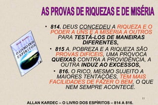 • 814. DEUS CONCEDEU A RIQUEZA E O 
PODER A UNS E A MISÉRIA A OUTROS 
PARA TESTÁ-LOS DE MANEIRAS 
11 
DIFERENTES. 
• 815 A. POBREZA E A RIQUEZA SÃO 
PROVAS DIFÍCEIS, UMA PROVOCA 
QUEIXAS CONTRA A PROVIDÊNCIA, A 
OUTRA INDUZ AO EXCESSOS. 
• 816. O RICO, MESMO SUJEITO A 
MAIORES TENTAÇÕES, TEM MAIS 
FACILIDADES DE FAZER O BEM, O QUE 
NEM SEMPRE ACONTECE. 
ALLAN KARDEC – O LIVRO DOS ESPÍRITOS – 814 A 816. 
 