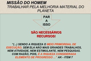 MISSÃO DDOO HHOOMMEEMM 
TTRRAABBAALLHHAARR PPEELLAA MMEELLHHOORRIIAA MMAATTEERRIIAALL DDOO 
12 
PPLLAANNEETTAA 
D E S O B S T R U Í - L O 
PAR 
A 
ISSO 
SANEÁ-LO 
DISPÔ-LO PARA RECEBER POPULAÇÃO MÁXIMA. 
ALIMENTAR A POPULAÇÃO QUE CRESCE. 
SSÃÃOO NNEECCEESSSSÁÁRRIIOOSS 
TORNAR FÁCEIS AS RELAÇÕES ENTRE OS POVOS. 
RREECCUURRSSOOSS!! 
TORNAR RÁPIDAS AS COMUNICAÇÕES. 
UTILIZAR “(...) OS SENDO RECURSOS A RIQUEZA NATURAIS O MEIO PRIMORDIAL COM SEGURANÇA DE 
E 
RAPIDEZ COM OS MEIOS DA CIÊNCIA. 
EXECUÇÃO, SEM ELA NÃO MAIS GRANDES TRABALHOS, 
NEM ATIVIDADE, NEM ESTIMULANTE, NEM PESQUISAS. 
COM RAZÃO, POIS, É A RIQUEZA CONSIDERADA 
ELEMENTO DE PROGRESSO ...” AK - ITEM 7 
 