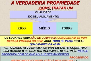 PASCAL ITEM. 9 
OS LUGARES AQUI NÃO SE COMPRAM :CONQUISTAM-SE POR 
MEIO DA PRÁTICA DO BEM. AQUI, TUDO SE PAGA COM AS 
NINGUÉM LHE PERGUNTARÁ: QUANTO TINHAS NA TERRA? QUE 
OS LUGARES AQUI NÃO SE COMPRAM :CONQUISTAM-SE POR 
MEIO DA PRÁTICA DO BEM. AQUI, TUDO SE PAGA COM AS 
NINGUÉM LHE PERGUNTARÁ: QUANTO TINHAS NA TERRA? QUE 
DEPENDE POSIÇÃO OCUPAVAS? DO QUANTO CHEGADA POSIÇÃO OCUPAVAS? DO HOMEM ERAS ERAS POSSUA PRÍNCIPE PRÍNCIPE ...VÁLIDO OU OPERÁRIO? 
PARA A 
NO MUNDO DOS OU OPERÁRIO? 
ESPÍRITOS. 
15 
A VVEERRDDAADDEEIIRRAA PPRROOPPRRIIEEDDAADDEE 
CCOOMMOO TTRRAATTAARR UUMM 
VVIIAAJJAANNTTEE?? 
QUALIDADE 
DO SEU ALOJAMENTO: 
RICO MÉDIO POBRE 
QUALIDADES DA ALMA. 
PERGUNTAR-LHE-ÃO: QUE TRAZES CONTIGO? 
QUALIDADES DA ALMA. 
PERGUNTAR-LHE-ÃO: QUE TRAZES CONTIGO? 
“(...) QUANDO ALGUÉM VAI A UM PAÍS DISTANTE, CONSTITUI A 
SUA BAGAGEM DE OBJETOS UTILIZAVEIS NESSE PAÍS. NÃO SE 
PREOCUPA COM OS QUE ALÍ LHE SERIAM INÚTEIS. 
PROCEDEI DO 
MESMO MODO COM RELAÇÃO À VIDA FUTURA ” (...) 
 