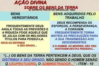 16 
AÇÃO DIVINAÇÃO DIVINAA 
SSOOBBRREE OOSS BBEENNSS DDAA TTEERRRRAA 
M. ESPÍRITO PROTETOR (BRUXELAS, 1860) 
BENS 
HEREDITÁRIOS 
BENS ADQUIRIDOS PELO 
TRABALHO 
FREQUENTEMENTE DEUS 
ANULA TODAS AS PREVISÕES E 
A RIQUEZA FOGE ÀQUELE QUE 
SE JULGA COM OS MELHORES 
TÍTULOS PARA POSSUÍ-LA. 
DDEEUUSS AASS DDIISSTTRRIIBBUUII 
AA SSEEUU GGRRAADDOO...... 
DEUS RECOMPENSA OS 
ESFORÇOS, A PERSEVERANÇA, 
A CORAGEM. 
FREQUENTEMENTE TORNA 
INÚTEIS AS PRECAUÇÕES PARA 
A SUA TRANSMISSÃO AOS 
DESCENDENTES. 
EE OO HHOOMMEEMM AAOO MMOORRRREERR,, NNÃÃOO TTIIRRAA 
VVAANNTTAAGGEEMM DDEESSTTAASS RRIIQQUUEEZZAASS...... 
“(...) OS BENS DA TERRA PERTENCEM A DEUS, QUE OS 
DISTRIBUI A SEU GRADO, NÃO SENDO O HOMEM SENÃO 
O USUFRUTUÁRIO, O ADMINISTRADOR...” - ITEM - 10 
 