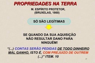 17 
PROPRIEDADES NNAA TTEERRRRAA 
M. ESPÍRITO PROTETOR, 
(BRUXELAS, 1860) 
SÓ SÃO LEGÍTIMAS 
SE QUANDO DA SUA AQUISIÇÃO 
NÃO RESULTAR DANO PARA 
NINGUÉM! 
“(...) CONTAS SERÃO PEDIDAS DE TODO DINHEIRO 
MAL GANHO, ISTO É, COM PREJUIZO DE OUTREM 
(...)” ITEM. 10 
 