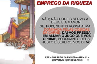 EEMMPPRREEGGOO DDAA RRIIQQUUEEZZAA 
NÃO; NÃO PODEIS SERVIR A 
DEUS E A MAMON! 
SE, POIS, SENTIS VOSSA ALMA 
DOMINADA PELAS COBIÇAS 
DA CARNE, DAI-VOS PRESSA 
EM ALIJAR O JUGO QUE VOS 
OPRIME, PORQUANTO DEUS, 
JUSTO E SEVERO, VOS DIRÁ: 
ESE – EMPREGO DA RIQUEZA – ITEM 11 – 
18 
CHEVERUS. (BORDEUS,1861) 
 