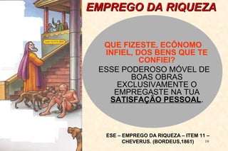 EEMMPPRREEGGOO DDAA RRIIQQUUEEZZAA 
QUE FIZESTE, ECÔNOMO 
INFIEL, DOS BENS QUE TE 
19 
CONFIEI? 
ESSE PODEROSO MÓVEL DE 
BOAS OBRAS 
EXCLUSIVAMENTE O 
EMPREGASTE NA TUA 
SATISFAÇÃO PESSOAL. 
ESE – EMPREGO DA RIQUEZA – ITEM 11 – 
CHEVERUS. (BORDEUS,1861) 
 