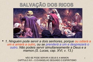 1. Ninguém pode servir a dois senhores, porque ou odiará a 
um e amará a outro, ou se prenderá a um e desprezará o 
outro. Não podeis servir simultaneamente a Deus e a 
2 
mamon.(S. Lucas, cap. XVI, v. 13.) 
NÃO SE PODE SERVIR A DEUS E A MAMON 
CAPÍTULO XVI – O EVANGELHO SEGUNDO O ESPIRITISMO 
 