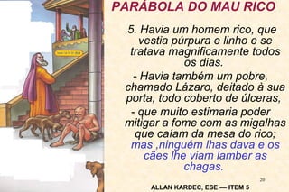 PARÁBOLA DO MAU RICO 
5. Havia um homem rico, que 
vestia púrpura e linho e se 
tratava magnificamente todos 
20 
os dias. 
- Havia também um pobre, 
chamado Lázaro, deitado à sua 
porta, todo coberto de úlceras, 
- que muito estimaria poder 
mitigar a fome com as migalhas 
que caíam da mesa do rico; 
mas ,ninguém lhas dava e os 
cães lhe viam lamber as 
chagas. 
ALLAN KARDEC, ESE –– ITEM 5 
 
