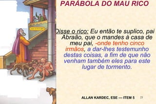 PARÁBOLA DO MAU RICO 
Disse o rico: Eu então te suplico, pai 
Abraão, que o mandes à casa de 
meu pai, -onde tenho cinco 
irmãos, a dar-lhes testemunho 
destas coisas, a fim de que não 
venham também eles para este 
23 
lugar de tormento. 
ALLAN KARDEC, ESE –– ITEM 5 
 