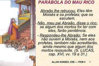 PARÁBOLA DO MAU RICO 
Abraão lhe retrucou: Eles têm 
Moisés e os profetas; que os 
24 
escutem. 
- Não, meu pai Abraão, disse o rico: 
se algum dos mortos for ter com 
eles, farão penitência. 
- Respondeu-lhe Abraão: Se eles 
não ouvem a Moisés, nem aos 
profetas, também não acreditarão, 
ainda mesmo que algum dos 
mortos ressuscite. (S. LUCAS, 
cap. XVI, vv. 19 a 31.) 
ALLAN KARDEC, ESE –– ITEM 5 
 