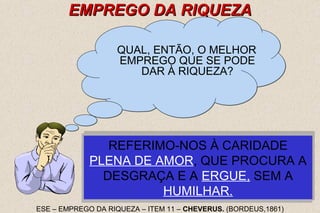 NÃO NOS REFERIMOS, É CLARO, A ESSA 
NÃO NOS REFERIMOS, É CLARO, A ESSA 
REFERIMO-NOS À CARIDADE 
NA CARIDADE ESTÁ, PARA AS 
RIQUEZAS, O EMPREGO QUE MAIS 
NA CARIDADE ESTÁ, PARA AS 
RIQUEZAS, O EMPREGO QUE MAIS 
CARIDADE FRIA E EGOÍSTA, QUE 
CONSISTE EM A CRIATURA ESPALHAR 
AO SEU DERREDOR O SUPÉRFLUO DE 
CARIDADE FRIA E EGOÍSTA, QUE 
CONSISTE EM A CRIATURA ESPALHAR 
AO SEU DERREDOR O SUPÉRFLUO DE 
PLENA DE AMOR, QUE PROCURA A 
DESGRAÇA E A ERGUE, SEM A 
25 
EEMMPPRREEGGOO DDAA RRIIQQUUEEZZAA 
QUAL, ENTÃO, O MELHOR 
EMPREGO QUE SE PODE 
DAR À RIQUEZA? 
PROCURAI - NESTAS PALAVRAS: 
"AMAI-VOS UNS AOS OUTROS", A 
APRAZ A DEUS. 
APRAZ A DEUS. 
SOLUÇÃO DO PROBLEMA. 
HUMILHAR. 
UMA EXISTÊNCIA DOURADA. 
UMA EXISTÊNCIA DOURADA. 
ESE – EMPREGO DA RIQUEZA – ITEM 11 – CHEVERUS. (BORDEUS,1861) 
 