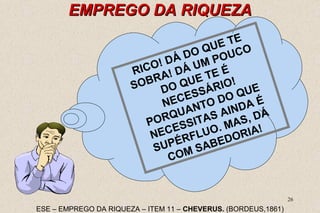 26 
EEMMPPRREEGGOO DDAA RRIIQQUUEEZZAA 
RICO! DÁ DO QUE TE 
SOBRA! DÁ UM POUCO 
DO QUE TE É 
NECESSÁRIO! 
PORQUANTO DO QUE 
NECESSITAS AINDA É 
SUPÉRFLUO. MAS, DÁ 
COM SABEDORIA! 
ESE – EMPREGO DA RIQUEZA – ITEM 11 – CHEVERUS. (BORDEUS,1861) 
 