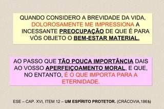 AO PASSO QUE TÃO POUCA IMPORTÂNCIA DAIS 
AO VOSSO APERFEIÇOAMENTO MORAL, E QUE, 
28 
QUANDO CONSIDERO A BREVIDADE DA VIDA, 
DOLOROSAMENTE ME IMPRESSIONA A 
INCESSANTE PREOCUPAÇÃO DE QUE É PARA 
VÓS OBJETO O BEM-ESTAR MATERIAL. 
NO ENTANTO, É O QUE IMPORTA PARA A 
ETERNIDADE. 
ESE – CAP. XVI, ITEM 12 – UM ESPÍRITO PROTETOR. (CRÁCOVIA,1861) 
 