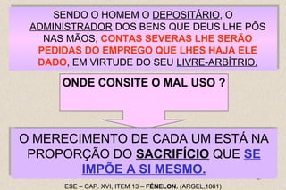 ADMINISTRADOR DOS BENS QUE DEUS LHE PÔS 
O MERECIMENTO DE CADA UM ESTÁ NA 
PROPORÇÃO DO SACRIFÍCIO QUE SE 
EM OS APLICAR EXCLUSIVAMENTE NA SUA 
SATISFAÇÃO PESSOAL; BOM É O USO, AO 
CONTRÁRIO, TODAS AS VEZES QUE DELES 
RESULTA UM BEM QUALQUER PARA OUTREM. 
EM OS APLICAR EXCLUSIVAMENTE NA SUA 
SATISFAÇÃO PESSOAL; BOM É O USO, AO 
CONTRÁRIO, TODAS AS VEZES QUE DELES 
RESULTA UM BEM QUALQUER PARA OUTREM. 
29 
SENDO O HOMEM O DEPOSITÁRIO, O 
SENDO O HOMEM O DEPOSITÁRIO, O 
ADMINISTRADOR DOS BENS QUE DEUS LHE PÔS 
NAS MÃOS, CONTAS SEVERAS LHE SERÃO 
PEDIDAS DO EMPREGO QUE LHES HAJA ELE 
DADO, EM VIRTUDE DO SEU LIVRE-ARBÍTRIO. 
NAS MÃOS, CONTAS SEVERAS LHE SERÃO 
PEDIDAS DO EMPREGO QUE LHES HAJA ELE 
DADO, EM VIRTUDE DO SEU LIVRE-ARBÍTRIO. 
ONDE CONSITE O MAL USO ? 
IMPÕE A SI MESMO. 
ESE – CAP. XVI, ITEM 13 – FÉNELON. (ARGEL,1861) 
 