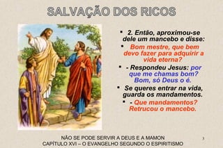  2. Então, aproximou-se 
dele um mancebo e disse: 
 Bom mestre, que bem 
devo fazer para adquirir a 
vida eterna? 
 - Respondeu Jesus: por 
que me chamas bom? 
Bom, só Deus o é. 
 Se queres entrar na vida, 
guarda os mandamentos. 
 - Que mandamentos? 
Retrucou o mancebo. 
NÃO SE PODE SERVIR A DEUS E A MAMON 3 
CAPÍTULO XVI – O EVANGELHO SEGUNDO O ESPIRITISMO 
 