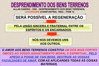 30 
ALLAN KARDEC - ESE - DESPRENDIMENTO DOS BENS TERRENOS, 
LACORDAIRE (CONSTANTINA, 1863) – ITEM 14 
SERÁ POSSÍVEL A REGENERAÇÃO 
PELA UNIÃO SINCERA E FRATERNAL ENTRE OS 
ESPÍRITOS E OS ENCARNADOS. 
NÓS NOS DEVEMOS UNS 
AOS OUTROS. 
O AMOR AOS BENS TERRENOS CONSTITUI UM DOS MAIS FORTES 
ÓBICES AO VOSSO ADIANTAMENTO MORAL E ESPIRITUAL. PELO 
APEGO À POSSE DE TAIS BENS, DESTRUÍS AS VOSSAS 
FACULDADES DE AMAR, COM AS APLICARDES TODAS ÀS COISAS 
MATERIAIS. 
 