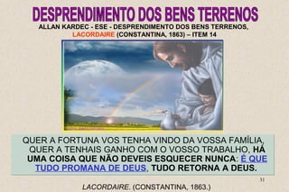 ALLAN KARDEC - ESE - DESPRENDIMENTO DOS BENS TERRENOS, 
LACORDAIRE (CONSTANTINA, 1863) – ITEM 14 
QUER A FORTUNA VOS TENHA VINDO DA VOSSA FAMÍLIA, 
QUER A TENHAIS GANHO COM O VOSSO TRABALHO, HÁ 
UMA COISA QUE NÃO DEVEIS ESQUECER NUNCA: É QUE 
TUDO PROMANA DE DEUS, TUDO RETORNA A DEUS. 
31 
LACORDAIRE. (CONSTANTINA, 1863.) 
 