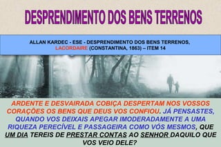 ALLAN KARDEC - ESE - DESPRENDIMENTO DOS BENS TERRENOS, 
LACORDAIRE (CONSTANTINA, 1863) – ITEM 14 
ARDENTE E DESVAIRADA COBIÇA DESPERTAM NOS VOSSOS 
CORAÇÕES OS BENS QUE DEUS VOS CONFIOU. JÁ PENSASTES, 
QUANDO VOS DEIXAIS APEGAR IMODERADAMENTE A UMA 
RIQUEZA PERECÍVEL E PASSAGEIRA COMO VÓS MESMOS, QUE 
UM DIA TEREIS DE PRESTAR CONTAS AO SENHOR DAQUILO QUE 
NADA VOS PERTENCE NA TERRA, NEM SEQUER O 
VOSSO POBRE CORPO: A MORTE VOS DESPOJA DELE, 
COMO DE TODOS OS BENS MATERIAIS. LACORDAIRE. 
SOIS DEPOSITÁRIOS E NÃO PROPRIETÁRIOS, NÃO VOS ILUDAIS. 
DEUS VO-LOS EMPRESTOU, TENDES DE LHOS RESTITUIR; E ELE 
EMPRESTA SOB A CONDIÇÃO DE QUE O SUPÉRFLUO, PELO 
32 
(CONSTANTINA, 1863.) 
MENOS, CAIBA AOS QUE CARECEM DO NECESSÁRIO. 
VOS VEIO DELE? 
 