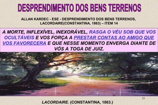 ALLAN KARDEC - ESE - DESPRENDIMENTO DOS BENS TERRENOS, 
LACORDAIRE(CONSTANTINA, 1863) – ITEM 14 
A PORTANTO, OLVIDAIS MORTE, INFLEXÍVEL, QUE, QUANDO PELA RIQUEZA, SOMENTE INEXORÁVEL, VOS EM VOSSO REVESTISTES RASGA PROVEITO O VÉU DO SOB CARÁTER 
USAIS QUE VOS 
DO 
QUE OCULTÁVEIS SE SAGRADO VOS CONFIOU, E DE VOS MINISTROS FORÇA QUE SOIS, A PRESTAR DA SENÃO CARIDADE CONTAS DEPOSITÁRIOS NA TERRA, AO AMIGO PARA 
INFIÉIS? 
QUE 
QUE VOS RESULTA FAVORECERA DESSE E QUE ESQUECIMENTO NESSE MOMENTO VOLUNTÁRIO ENVERGA DOS DIANTE VOSSOS 
DE 
33 
SERDES DA ALUDIDA RIQUEZA DISPENSADORES 
INTELIGENTES? 
VÓS A DEVERES? 
TOGA DE JUIZ. 
LACORDAIRE. (CONSTANTINA, 1863.) 
 