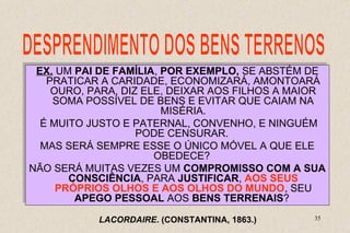 EX. UM PAI DE FAMÍLIA, POR EXEMPLO, SE ABSTÉM DE 
PRATICAR A CARIDADE, ECONOMIZARÁ, AMONTOARÁ 
OURO, PARA, DIZ ELE, DEIXAR AOS FILHOS A MAIOR 
EX. UM PAI DE FAMÍLIA, POR EXEMPLO, SE ABSTÉM DE 
PRATICAR A CARIDADE, ECONOMIZARÁ, AMONTOARÁ 
OURO, PARA, DIZ ELE, DEIXAR AOS FILHOS A MAIOR 
É MUITO JUSTO E PATERNAL, CONVENHO, E NINGUÉM 
NÃO SERÁ MUITAS VEZES UM COMPROMISSO COM A SUA 
35 
SOMA POSSÍVEL DE BENS E EVITAR QUE CAIAM NA 
SOMA POSSÍVEL DE BENS E EVITAR QUE CAIAM NA 
MISÉRIA. 
MISÉRIA. 
É MUITO JUSTO E PATERNAL, CONVENHO, E NINGUÉM 
PODE CENSURAR. 
PODE CENSURAR. 
MAS SERÁ SEMPRE ESSE O ÚNICO MÓVEL A QUE ELE 
MAS SERÁ SEMPRE ESSE O ÚNICO MÓVEL A QUE ELE 
OBEDECE? 
OBEDECE? 
NÃO SERÁ MUITAS VEZES UM COMPROMISSO COM A SUA 
CONSCIÊNCIA, PARA JUSTIFICAR, AOS SEUS 
PRÓPRIOS OLHOS E AOS OLHOS DO MUNDO, SEU 
CONSCIÊNCIA, PARA JUSTIFICAR, AOS SEUS 
PRÓPRIOS OLHOS E AOS OLHOS DO MUNDO, SEU 
APEGO PESSOAL AOS BENS TERRENAIS? 
APEGO PESSOAL AOS BENS TERRENAIS? 
LACORDAIRE. (CONSTANTINA, 1863.) 
 