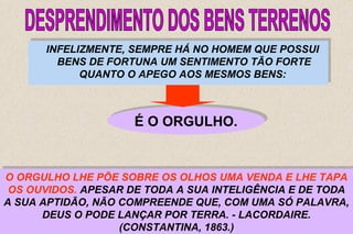INFELIZMENTE, SEMPRE HÁ NO HOMEM QUE POSSUI 
BENS DE FORTUNA UM SENTIMENTO TÃO FORTE 
INFELIZMENTE, SEMPRE HÁ NO HOMEM QUE POSSUI 
BENS DE FORTUNA UM SENTIMENTO TÃO FORTE 
O ORGULHO LHE PÕE SOBRE OS OLHOS UMA VENDA E LHE TAPA 
OS OUVIDOS. APESAR DE TODA A SUA INTELIGÊNCIA E DE TODA 
A SUA APTIDÃO, NÃO COMPREENDE QUE, COM UMA SÓ PALAVRA, 
O ORGULHO LHE PÕE SOBRE OS OLHOS UMA VENDA E LHE TAPA 
OS OUVIDOS. APESAR DE TODA A SUA INTELIGÊNCIA E DE TODA 
A SUA APTIDÃO, NÃO COMPREENDE QUE, COM UMA SÓ PALAVRA, 
37 
QUANTO O APEGO AOS MESMOS BENS: 
QUANTO O APEGO AOS MESMOS BENS: 
ÉÉ OO OORRGGUULLHHOO.. 
SEGUNDO O SEU MODO DE VER, A BONDADE DE DEUS NÃO 
ENTRA POR COISA ALGUMA NA OBTENÇÃO DA RIQUEZA QUE 
CONSEGUIU ACUMULAR; PERTENCE-LHE A ELE, 
EXCLUSIVAMENTE, O MÉRITO DE A POSSUIR. 
DEUS O PODE LANÇAR POR TERRA. - LACORDAIRE. 
DEUS O PODE LANÇAR POR TERRA. - LACORDAIRE. 
(CONSTANTINA, 1863.) 
(CONSTANTINA, 1863.) 
 