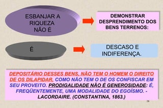 DEPOSITÁRIO DESSES BENS, NÃO TEM O HOMEM O DIREITO 
DE OS DILAPIDAR, COMO NÃO TEM O DE OS CONFISCAR EM 
SEU PROVEITO. PRODIGALIDADE NÃO É GENEROSIDADE: É, 
FREQÜENTEMENTE, UMA MODALIDADE DO EGOÍSMO. - 
38 
ESBANJAR A 
RIQUEZA 
NÃO É 
DEMONSTRAR 
DEMONSTRAR 
DESPRENDIMENTO DOS 
BENS TERRENOS: 
DESPRENDIMENTO DOS 
BENS TERRENOS: 
É DESCASO E 
INDIFERENÇA. 
DEPOSITÁRIO DESSES BENS, NÃO TEM O HOMEM O DIREITO 
DE OS DILAPIDAR, COMO NÃO TEM O DE OS CONFISCAR EM 
SEU PROVEITO. PRODIGALIDADE NÃO É GENEROSIDADE: É, 
FREQÜENTEMENTE, UMA MODALIDADE DO EGOÍSMO. - 
LACORDAIRE. (CONSTANTINA, 1863.) 
LACORDAIRE. (CONSTANTINA, 1863.) 
 