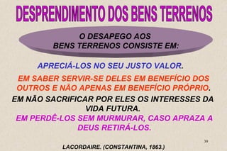 EM SABER SERVIR-SE DELES EM BENEFÍCIO DOS 
OUTROS E NÃO APENAS EM BENEFÍCIO PRÓPRIO. 
EM NÃO SACRIFICAR POR ELES OS INTERESSES DA 
EM PERDÊ-LOS SEM MURMURAR, CASO APRAZA A 
39 
O DESAPEGO AOS 
BENS TERRENOS CONSISTE EM: 
APRECIÁ-LOS NO SEU JUSTO VALOR. 
VIDA FUTURA. 
DEUS RETIRÁ-LOS. 
LACORDAIRE. (CONSTANTINA, 1863.) 
 