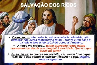  Disse Jesus: não matarás; não cometerás adultério; não 
furtarás; não darás testemunho falso. - Honra a teu pai e a 
 Disse Jesus: não matarás; não cometerás adultério; não 
furtarás; não darás testemunho falso. - Honra a teu pai e a 
tua mãe e ama a teu próximo como a ti mesmo. 
tua mãe e ama a teu próximo como a ti mesmo. 
 O moço lhe replicou: tenho guardado todos esses 
mandamentos desde que cheguei à mocidade. Que é o que 
 O moço lhe replicou: tenho guardado todos esses 
mandamentos desde que cheguei à mocidade. Que é o que 
ainda me falta? 
ainda me falta? 
 Disse Jesus: se queres ser perfeito, vai, vende tudo o que 
tens, dá-o aos pobres e terás um tesouro no céu. Depois, 
 Disse Jesus: se queres ser perfeito, vai, vende tudo o que 
tens, dá-o aos pobres e terás um tesouro no céu. Depois, 
vem e segue-me. 
vem e segue-me. 
NÃO SE PODE SERVIR A DEUS E A MAMON 4 
CAPÍTULO XVI – O EVANGELHO SEGUNDO O ESPIRITISMO 
 