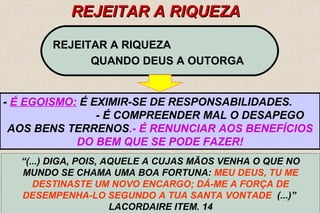 40 
RREEJJEEIITTAARR AA RRIIQQUUEEZZAA 
REJEITAR A RIQUEZA 
QUANDO DEUS A OUTORGA 
- É EGOISMO: É EXIMIR-SE DE RESPONSABILIDADES. 
- É COMPREENDER MAL O DESAPEGO 
AOS BENS TERRENOS.- É RENUNCIAR AOS BENEFÍCIOS 
DO BEM QUE SE PODE FAZER! 
“(...) DIGA, POIS, AQUELE A CUJAS MÃOS VENHA O QUE NO 
MUNDO SE CHAMA UMA BOA FORTUNA: MEU DEUS, TU ME 
DESTINASTE UM NOVO ENCARGO; DÁ-ME A FORÇA DE 
DESEMPENHA-LO SEGUNDO A TUA SANTA VONTADE (...)” 
LACORDAIRE ITEM. 14 
 