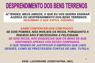 AÍ TENDES, MEUS AMIGOS, O QUE EU VOS QUERIA ENSINAR 
ACERCA DO DESPRENDIMENTO DOS BENS TERRENOS. 
SE SOIS POBRES, NÃO INVEJEIS OS RICOS, PORQUANTO A 
SE SOIS RICOS, NÃO ESQUEÇAIS QUE OS BENS DE QUE 
E QUE TENDES DE JUSTIFICAR O EMPREGO QUE LHES 
DERDES, COMO SE PRESTÁSSEIS CONTAS DE UMA TUTELA. 
41 
RESUMIREI O QUE EXPUS, DIZENDO: 
SABEI CONTENTAR-VOS COM POUCO. 
RIQUEZA NÃO É NECESSÁRIA À FELICIDADE. 
DISPONDES APENAS VOS ESTÃO CONFIADOS. 
ESSE - LACORDAIRE. (CONSTANTINA, 1863.) 
 
