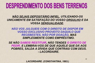 UNICAMENTE EM SATISFAÇÃO DO VOSSO ORGULHO E DA 
SE NÃO SABEIS RESTITUIR, NÃO TENDES O DIREITO DE 
PEDIR, E LEMBRAI-VOS DE QUE AQUELE QUE DÁ AOS 
POBRES, SALDA A DÍVIDA QUE CONTRAIU COM DEUS. 
42 
NÃO SEJAIS DEPOSITÁRIO INFIEL, UTILIZANDO-OS 
VOSSA SENSUALIDADE. 
NÃO VOS JULGUEIS COM O DIREITO DE DISPOR EM 
VOSSO EXCLUSIVO PROVEITO DAQUILO QUE 
RECEBESTES, NÃO POR DOAÇÃO, MAS 
SIMPLESMENTE COMO EMPRÉSTIMO. 
- LACORDAIRE. 
LACORDAIRE. (CONSTANTINA, 1863.) 
