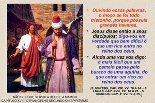 • Ouvindo essas palavras, 
(S. MATEUS, CAP. XIX, VV. 16 A 24. - S. 
LUCAS, CAP. XVIII, VV. 18 A 25. - S. 
MARCOS, CAP. X, VV. 17 A 25.) 
5 
NÃO SE PODE SERVIR A DEUS E A MAMON 
CAPÍTULO XVI – O EVANGELHO SEGUNDO O ESPIRITISMO 
o moço se foi todo 
tristonho, porque possuía 
grandes haveres. 
• Jesus disse então a seus 
discípulos: digo-vos em 
verdade que bem difícil é 
que um rico entre no 
reino dos céus. 
• Ainda uma vez vos digo: 
é mais fácil que um 
camelo passe pelo 
buraco de uma agulha, do 
que entrar um rico no 
reino dos céus. 
 