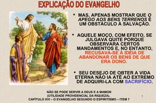  MAS, APENAS MOSTRAR QUE O 
APEGO AOS BENS TERRENOS É 
UM OBSTÁCULO À SALVAÇÃO. 
 AQUELE MOÇO, COM EFEITO, SE 
JULGAVA QUITE PORQUE 
OBSERVARA CERTOS 
MANDAMENTOS E, NO ENTANTO, 
RECUSAVA-SE À IDÉIA DE 
ABANDONAR OS BENS DE QUE 
7 
ERA DONO. 
 SEU DESEJO DE OBTER A VIDA 
ETERNA NÃO IA ATÉ AO EXTREMO 
DE ADQUIRI-LA COM SACRIFÍCIO. 
NÃO SE PODE SERVIR A DEUS E A MAMON 
(UTILIDADE PROVIDENCIAL DA RIQUEZA). 
CAPÍTULO XVI – O EVANGELHO SEGUNDO O ESPIRITISMO – ITEM 7 
 