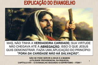 ELE MAS, PODIA, NÃO TINHA SEM DÚVIDA, A VERDADEIRA SER UM CARIDADE; HOMEM PERFEITAMENTE 
SUA VIRTUDE 
HONESTO NÃO CHEGAVA NA OPINIÃO ATÉ À ABNEGAÇÃO. DO MUNDO, NÃO ISSO CAUSAR O QUE DANO JESUS 
A 
NINGUÉM, QUIS DEMONSTRAR. NÃO MALDIZER FAZIA DO UMA PRÓXIMO, APLICAÇÃO NÃO DO SER PRINCÍPIO: 
VÃO, NEM 
8 
 O QUE JESUS LHE PROPUNHA ERA UMA PROVA 
DECISIVA, DESTINADA A PÔR A NU O FUNDO DO SEU 
PENSAMENTO. 
ORGULHOSO, HONRAR A SEU PAI E A SUA MÃE. 
"FORA DA CARIDADE NÃO HÁ SALVAÇÃO". 
NÃO SE PODE SERVIR A DEUS E A MAMON 
(UTILIDADE PROVIDENCIAL DA RIQUEZA). 
CAPÍTULO XVI – O EVANGELHO SEGUNDO O ESPIRITISMO – ITEM 7 
 