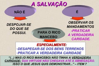 É 
OBSERVAR OS 
MANDAMENTOS 
-PRATICAR 
A VERDADEIRA 
CARIDADE. 
9 
PARA O RICO 
MANCEBO 
NÃO É 
DESPOJAR-SE 
DO QUE SE 
POSSUI. 
AA SSAALLVVAAÇÇÃÃOO 
EESSPPEECCIIAALLMMEENNTTEE:: 
-DESAPEGAR-SE DOS BENS TERRENOS 
-PRATICAR A VERDADEIRA CARIDADE 
“(...) MAS (O RICO MANCEBO) NÃO TINHA A VERDADEIRA 
CARIDADE; SUA VIRTUDE NÃO CHEGAVA ATÉ A ABNEGAÇÃO. 
ISSO O QUE JESUS QUIS DEMONSTRAR...” – ITEM 7 
 