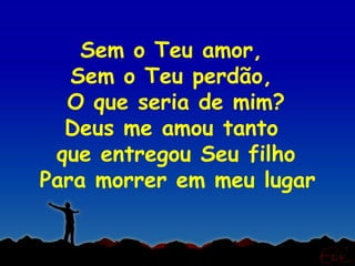 Sem o Teu amor,
   Sem o Teu perdão,
  O que seria de mim?
  Deus me amou tanto
 que entregou Seu filho
Para morrer em meu lugar
 