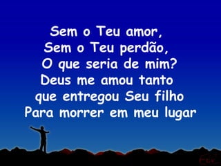 Sem o Teu amor,
   Sem o Teu perdão,
  O que seria de mim?
  Deus me amou tanto
 que entregou Seu filho
Para morrer em meu lugar
 
