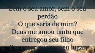 Sem o seu amor, sem o seu
perdão
O que seria de mim?
Deus me amou tanto que
entregou seu filho
Para morrer em meu lugar
 